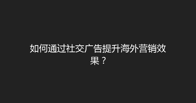 如何通过社交广告提升海外营销效果？ 封面图