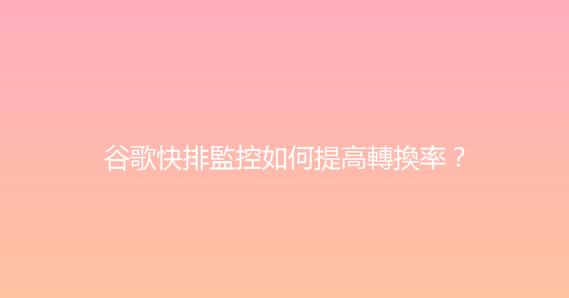 谷歌快排監控如何提高轉換率？ 封面图